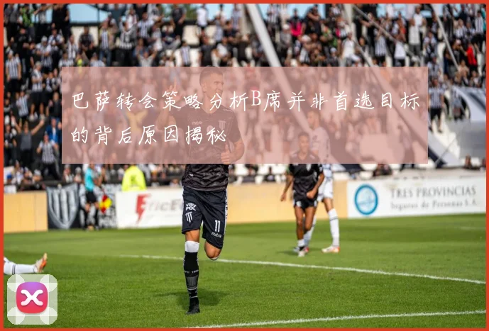 巴萨转会策略分析B席并非首选目标的背后原因揭秘