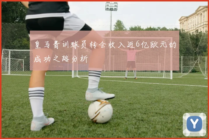 皇马青训球员转会收入近6亿欧元的成功之路分析