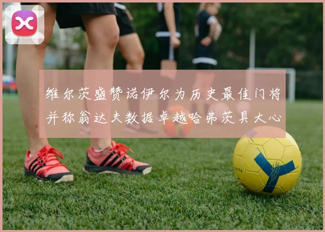 维尔茨盛赞诺伊尔为历史最佳门将并称翁达夫数据卓越哈弗茨具大心脏