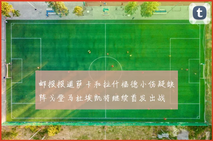邮报报道萨卡和拉什福德小伤疑缺阵戈登马杜埃凯将继续首发出战