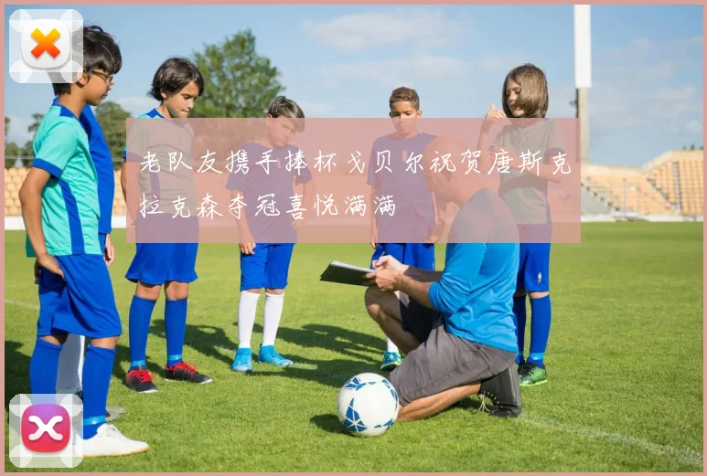 老队友携手捧杯戈贝尔祝贺唐斯克拉克森夺冠喜悦满满