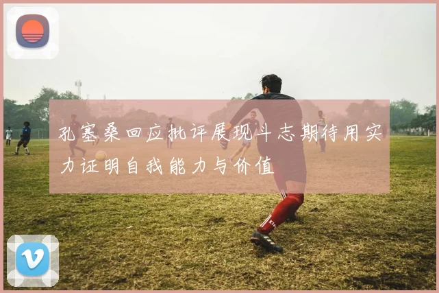 孔塞桑回应批评展现斗志期待用实力证明自我能力与价值