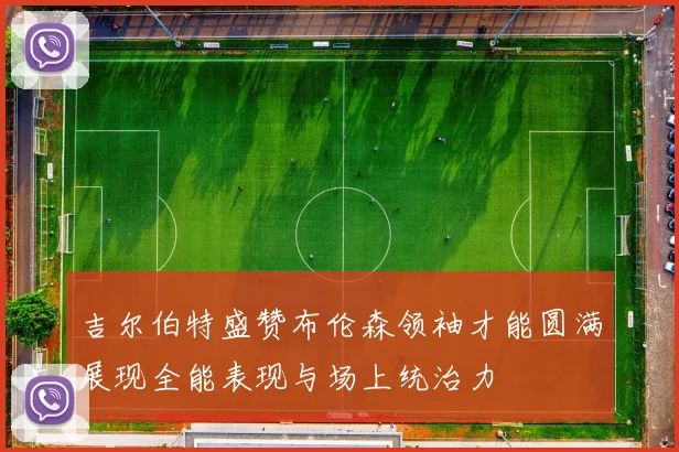 吉尔伯特盛赞布伦森领袖才能圆满展现全能表现与场上统治力