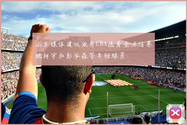 山东媒体建议放弃CBA选秀全力培养姚柯宇和彭泓森等年轻球员