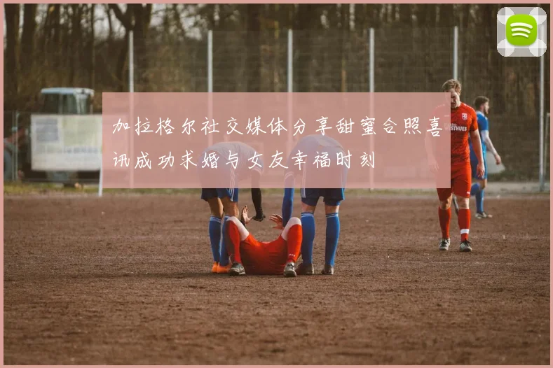 加拉格尔社交媒体分享甜蜜合照喜讯成功求婚与女友幸福时刻
