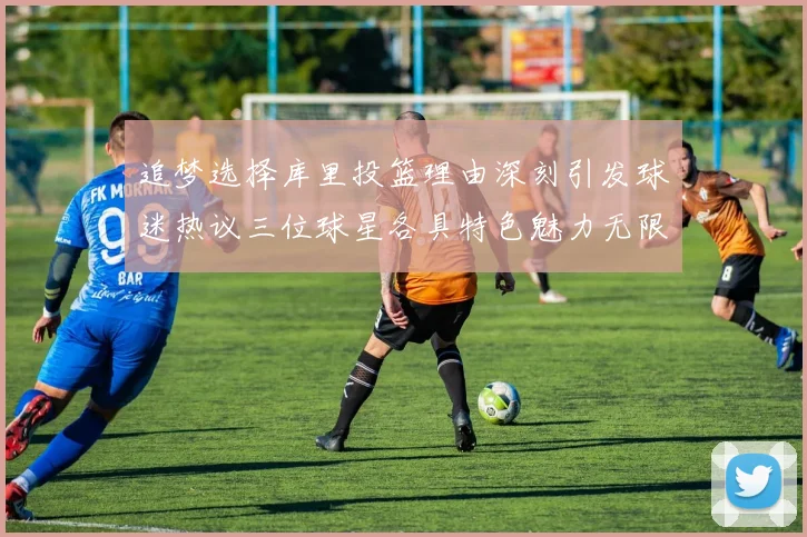 追梦选择库里投篮理由深刻引发球迷热议三位球星各具特色魅力无限