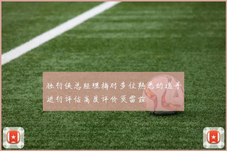 独行侠总经理梅对多位熟悉的选手进行评估高度评价莫雷兹