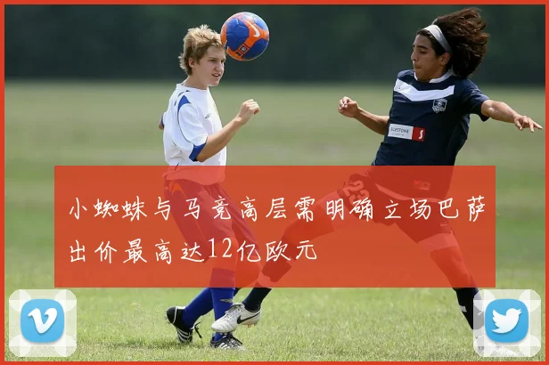 小蜘蛛与马竞高层需明确立场巴萨出价最高达12亿欧元
